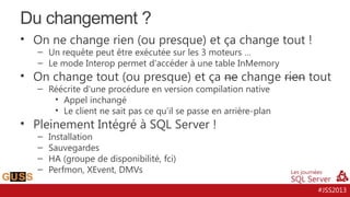 Du changement ?
• On ne change rien (ou presque) et ça change tout !
– Un requête peut être exécutée sur les 3 moteurs …
– Le mode Interop permet d'accéder à une table InMemory

• On change tout (ou presque) et ça ne change rien tout
– Réécrite d'une procédure en version compilation native
• Appel inchangé
• Le client ne sait pas ce qu‘il se passe en arrière-plan

• Pleinement Intégré à SQL Server !
–
–
–
–

Installation
Sauvegardes
HA (groupe de disponibilité, fci)
Perfmon, XEvent, DMVs

#JSS2013

 