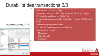 Durabilité des transactions 2/3
•
•
•
•
DELAYED_DURABILITY

Ecriture asynchrone du Tlog
Enregistré dans un buffer qui est ensuite flushé sur disque
Commit n’attends pas les IO du Tlog
Si transactions concurrentes, bufferise et ensuite écrit des gros
blocs
• Tolère des pertes de données
• Convient à des charge de travail élevée
• Peut se gérer niveau
• Database
• Bloc de code
• Commit

#JSS2013

 