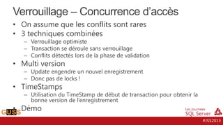 Verrouillage – Concurrence d’accès
• On assume que les conflits sont rares
• 3 techniques combinées

– Verrouillage optimiste
– Transaction se déroule sans verrouillage
– Conflits détectés lors de la phase de validation

• Multi version

– Update engendre un nouvel enregistrement
– Donc pas de locks !

• TimeStamps

– Utilisation du TimeStamp de début de transaction pour obtenir la
bonne version de l’enregistrement

• Démo

#JSS2013

 