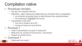 Compilation native
• Procédures stockées

– Pas pour les requêtes Ad-Hoc

– Attention : plan d'exécution déterminé au moment de la compilation
• Les données présentes dans la table doivent être représentatives
• Les statistiques DOIVENT être à jour
– Compilation intervient
• Lors de la création de la SP
• Lorsque la base est mise Online

• Pourquoi ?

– Eviter l’interprétation du plan d’ exécution
– Réduction du nombre d’instructions / transaction
– Gagner en performance

• Comment ?

– Génération de code C
#JSS2013

 