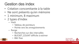Gestion des index
•
•
•
•

Création concomitante à la table
Ne sont présents qu’en mémoire
1 minimum, 8 maximum
2 types d’index
– Hash
• Tableau de pointeurs
• Pointe vers les enregistrements
– Range
• Recherches sur des intervalles
• BUCKET_COUNT difficile à estimer
• BW-Tree

#JSS2013

 