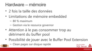 Hardware – mémoire
• 2 fois la taille des données
• Limitations de mémoire embedded
– 80 % maximum
– Gestion via le resource governor

• Attention à le pas consommer trop au
détriment du buffer pool
• Possibilité de jouer avec le Buffer Pool Extension
– Clean pages sur disque rapide
#JSS2013

 