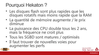 Pourquoi Hekaton ?
• Les disques flash sont plus rapides que les
disques rotatifs mais moins rapide que la RAM
• La quantité de mémoire augmente / le prix
diminue
• La puissance des CPU double tous les 2 ans,
mais la fréquence ne croit plus
• Tous les SGBD sont matures / optimisés
• Il faut trouver de nouvelles voies pour
augmenter les perfs
#JSS2013

 