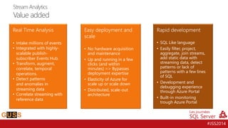 #JSS2014 
•Easily filter, project, aggregate, join streams, add static data with streaming data, detect patterns or lack of patterns with a few lines of SQL 
•Development and debugging experience through Azure Portal 
•Built-in monitoring trough Azure Portal 
•No hardware acquisition andmaintenance 
•Up and running in a few clicks (and within minutes) => Bypasses deployment expertise 
•Elasticity of Azure for scaleup or scale down 
•Distributed, scale-out architecture 
•Integrated with highly- scalable publish- subscriber Events Hub. 
•Transform, augment, correlate, temporal operations. 
•Detectpatterns andanomalies in streaming data 
•Correlate streaming with reference data 
Stream AnalyticsValue added  