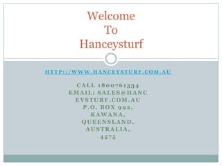 H T T P : / / W W W . H A N C E Y S T U R F . C O M . A U
CALL 1800761334
EMAIL: SALES@HANC
EYSTURF.COM.AU
P.O. BOX 992,
KAWANA,
QUEENSLAND,
AUSTRALIA,
4575
Welcome
To
Hanceysturf
 
