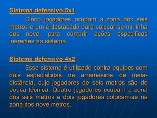 Sistema defensivo 5x1
Cinco jogadores ocupam a zona dos seis
metros e um é destacado para colocar-se na linha
dos nove, para cumprir ações especificas
inerentes ao sistema.
Sistema defensivo 4x2
Esse sistema é utilizado contra equipes com
dois especialistas de arremessos de meia-
distância, cujo jogadores de seis metros são de
pouca técnica. Quatro jogadores ocupam a zona
dos seis metros e dois jogadores colocam-se na
zona dos nove metros.
 