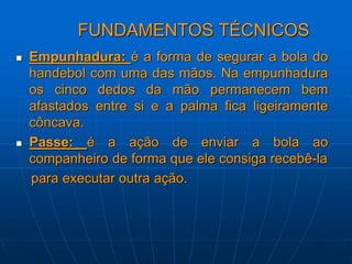 FUNDAMENTOS TÉCNICOS
 Empunhadura: é a forma de segurar a bola do
handebol com uma das mãos. Na empunhadura
os cinco dedos da mão permanecem bem
afastados entre si e a palma fica ligeiramente
côncava.
 Passe: é a ação de enviar a bola ao
companheiro de forma que ele consiga recebê-la
para executar outra ação.
 
