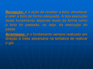 Recepção: é a ação de receber a bola, amortecer
e reter a bola de forma adequada. A boa execução
deste fundamento depende muito da forma como
a bola foi passada, ou seja, da execução do
passe.
Arremesso: é o fundamento sempre realizado em
direção à meta adversária na tentativa de realizar
o gol.
 