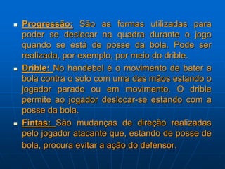 Progressão: São as formas utilizadas para
poder se deslocar na quadra durante o jogo
quando se está de posse da bola. Pode ser
realizada, por exemplo, por meio do drible.
 Drible: No handebol é o movimento de bater a
bola contra o solo com uma das mãos estando o
jogador parado ou em movimento. O drible
permite ao jogador deslocar-se estando com a
posse da bola.
 Fintas: São mudanças de direção realizadas
pelo jogador atacante que, estando de posse de
bola, procura evitar a ação do defensor.
 
