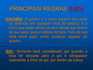 PRINCIPAIS REGRAS (LER)
GOLEIRO: O goleiro é o único jogador que pode
se deslocar em qualquer local da quadra; é o
único que pode utilizar os pés, desde que dentro
de sua área, para a defesa da bola. Fora da sua
área deve jogar como qualquer jogador de
quadra.
GOL: Somente será considerado gol quando a
bola for lançada para o gol e ultrapassar
totalmente a linha de gol, por dentro da baliza.
 