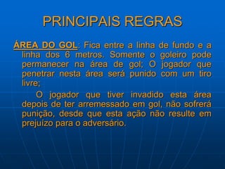 PRINCIPAIS REGRAS
ÁREA DO GOL: Fica entre a linha de fundo e a
linha dos 6 metros. Somente o goleiro pode
permanecer na área de gol; O jogador que
penetrar nesta área será punido com um tiro
livre;
O jogador que tiver invadido esta área
depois de ter arremessado em gol, não sofrerá
punição, desde que esta ação não resulte em
prejuízo para o adversário.
 