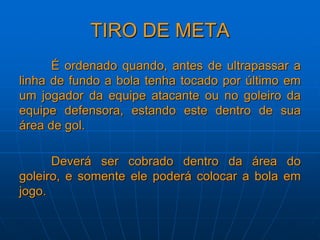 TIRO DE META
É ordenado quando, antes de ultrapassar a
linha de fundo a bola tenha tocado por último em
um jogador da equipe atacante ou no goleiro da
equipe defensora, estando este dentro de sua
área de gol.
Deverá ser cobrado dentro da área do
goleiro, e somente ele poderá colocar a bola em
jogo.
 