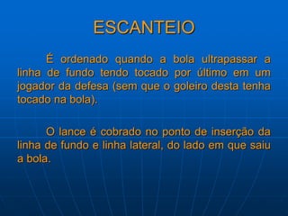 ESCANTEIO
É ordenado quando a bola ultrapassar a
linha de fundo tendo tocado por último em um
jogador da defesa (sem que o goleiro desta tenha
tocado na bola).
O lance é cobrado no ponto de inserção da
linha de fundo e linha lateral, do lado em que saiu
a bola.
 