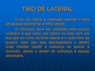 TIRO DE LATERAL
O tiro de lateral é ordenado quando a bola
ultrapassa totalmente a linha lateral;
A cobrança deve ser realizada pela equipe
contrária a que tocou por último na bola com um
dos pés em cima da linha lateral e o outro fora da
quadra; caso isso seja desrespeitado o árbitro
pode mandar repetir a cobrança ou aplicar a
reversão, dando o direito de cobrança a equipe
adversária.
 