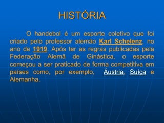 HISTÓRIA
O handebol é um esporte coletivo que foi
criado pelo professor alemão Karl Schelenz, no
ano de 1919. Após ter as regras publicadas pela
Federação Alemã de Ginástica, o esporte
começou a ser praticado de forma competitiva em
países como, por exemplo, Áustria, Suíça e
Alemanha.
 
