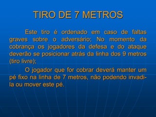 TIRO DE 7 METROS
Este tiro é ordenado em caso de faltas
graves sobre o adversário; No momento da
cobrança os jogadores da defesa e do ataque
deverão se posicionar atrás da linha dos 9 metros
(tiro livre);
O jogador que for cobrar deverá manter um
pé fixo na linha de 7 metros, não podendo invadi-
la ou mover este pé.
 