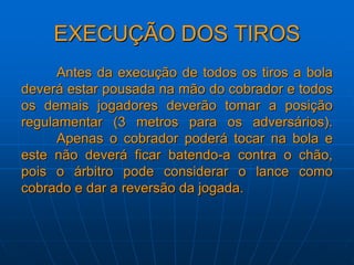 EXECUÇÃO DOS TIROS
Antes da execução de todos os tiros a bola
deverá estar pousada na mão do cobrador e todos
os demais jogadores deverão tomar a posição
regulamentar (3 metros para os adversários).
Apenas o cobrador poderá tocar na bola e
este não deverá ficar batendo-a contra o chão,
pois o árbitro pode considerar o lance como
cobrado e dar a reversão da jogada.
 