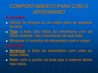 COMPORTAMENTO PARA COM O
ADVERSÁRIO
É permitido:
 Utilizar os braços ou as mãos para se apossar
da bola;
 Tirar a bola das mãos do adversário com as
mãos abertas, não importando de que lado;
 Bloquear o caminho do adversário com o corpo.
É proibido:
 Arrancar a bola do adversário com uma ou
duas mãos;
 Bater com o punho na bola que o mesmo tenha
nas mãos.
 