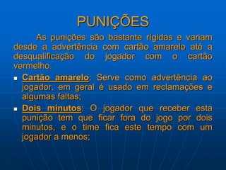 PUNIÇÕES
As punições são bastante rígidas e variam
desde a advertência com cartão amarelo até a
desqualificação do jogador com o cartão
vermelho.
 Cartão amarelo: Serve como advertência ao
jogador, em geral é usado em reclamações e
algumas faltas;
 Dois minutos: O jogador que receber esta
punição tem que ficar fora do jogo por dois
minutos, e o time fica este tempo com um
jogador a menos;
 