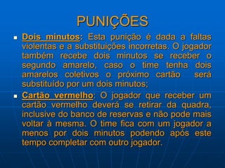 PUNIÇÕES
 Dois minutos: Esta punição é dada a faltas
violentas e a substituições incorretas. O jogador
também recebe dois minutos se receber o
segundo amarelo, caso o time tenha dois
amarelos coletivos o próximo cartão será
substituído por um dois minutos;
 Cartão vermelho: O jogador que receber um
cartão vermelho deverá se retirar da quadra,
inclusive do banco de reservas e não pode mais
voltar à mesma. O time fica com um jogador a
menos por dois minutos podendo após este
tempo completar com outro jogador.
 