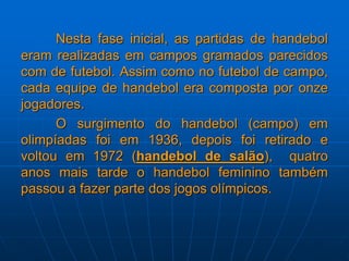 Nesta fase inicial, as partidas de handebol
eram realizadas em campos gramados parecidos
com de futebol. Assim como no futebol de campo,
cada equipe de handebol era composta por onze
jogadores.
O surgimento do handebol (campo) em
olimpíadas foi em 1936, depois foi retirado e
voltou em 1972 (handebol de salão), quatro
anos mais tarde o handebol feminino também
passou a fazer parte dos jogos olímpicos.
 