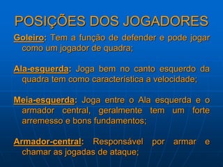 POSIÇÕES DOS JOGADORES
Goleiro: Tem a função de defender e pode jogar
como um jogador de quadra;
Ala-esquerda: Joga bem no canto esquerdo da
quadra tem como característica a velocidade;
Meia-esquerda: Joga entre o Ala esquerda e o
armador central, geralmente tem um forte
arremesso e bons fundamentos;
Armador-central: Responsável por armar e
chamar as jogadas de ataque;
 