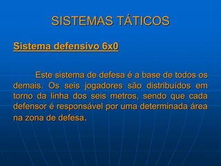 SISTEMAS TÁTICOS
Sistema defensivo 6x0
Este sistema de defesa é a base de todos os
demais. Os seis jogadores são distribuídos em
torno da linha dos seis metros, sendo que cada
defensor é responsável por uma determinada área
na zona de defesa.
 