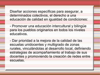 Diseñar acciones específicas para asegurar, a determinados colectivos, el derecho a una educación de calidad en igualdad de condiciones: - Promover una educación intercultural y bilingüe para los pueblos originarios en todos los niveles educativos. - Dar prioridad a la mejora de la calidad de las escuelas unidocentes y multigrado de zonas rurales, vinculándolas al desarrollo local, definiendo estrategias de acompañamiento al trabajo de sus docentes y promoviendo la creación de redes entre escuelas. 