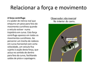 Relacionar a força e movimento
A força centrífuga
é o poder de inércia real que
empurra um peso para fora do
movimento curvilíneo quando
o veículo estiver numa
trajetória em curva. Esta força
centrífuga aparece em todos os
movimentos curvilíneos. Ao
percorrer um trecho de rodovia
em curva horizontal com certa
velocidade, um veículo fica
sujeito à acção desta força, que
actua no sentido de dentro
para fora da curva, facilitando
saídas de pista e capotagens
 