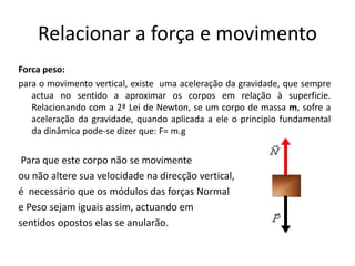 Relacionar a força e movimento
Forca peso:
para o movimento vertical, existe uma aceleração da gravidade, que sempre
actua no sentido a aproximar os corpos em relação à superficie.
Relacionando com a 2ª Lei de Newton, se um corpo de massa m, sofre a
aceleração da gravidade, quando aplicada a ele o principio fundamental
da dinâmica pode-se dizer que: F= m.g
Para que este corpo não se movimente
ou não altere sua velocidade na direcção vertical,
é necessário que os módulos das forças Normal
e Peso sejam iguais assim, actuando em
sentidos opostos elas se anularão.
 