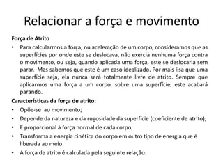 Relacionar a força e movimento
Força de Atrito
• Para calcularmos a força, ou aceleração de um corpo, consideramos que as
superfícies por onde este se deslocava, não exercia nenhuma força contra
o movimento, ou seja, quando aplicada uma força, este se deslocaria sem
parar. Mas sabemos que este é um caso idealizado. Por mais lisa que uma
superfície seja, ela nunca será totalmente livre de atrito. Sempre que
aplicarmos uma força a um corpo, sobre uma superfície, este acabará
parando.
Características da força de atrito:
• Opõe-se ao movimento;
• Depende da natureza e da rugosidade da superfície (coeficiente de atrito);
• É proporcional à força normal de cada corpo;
• Transforma a energia cinética do corpo em outro tipo de energia que é
liberada ao meio.
• A força de atrito é calculada pela seguinte relação:
 