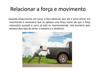 Relacionar a força e movimento
Quando empurramos um carro, é fácil observar que até o carro entrar em
movimento é necessário que se aplique uma força maior do que a força
necessária quando o carro já está se movimentando. Isto acontece pois
existem dois tipo de atrito: o estático e o dinâmico.
 