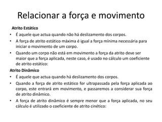Relacionar a força e movimento
Atrito Estático
• É aquele que actua quando não há deslizamento dos corpos.
• A força de atrito estático máxima é igual a força mínima necessária para
iniciar o movimento de um corpo.
• Quando um corpo não está em movimento a força da atrito deve ser
maior que a força aplicada, neste caso, é usado no cálculo um coeficiente
de atrito estático:
Atrito Dinâmico
• É aquele que actua quando há deslizamento dos corpos.
• Quando a força de atrito estático for ultrapassada pela força aplicada ao
corpo, este entrará em movimento, e passaremos a considerar sua força
de atrito dinâmico.
• A força de atrito dinâmico é sempre menor que a força aplicada, no seu
cálculo é utilizado o coeficiente de atrito cinético:
 