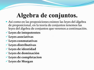 Algebra de conjuntos.
 Así como en las proposiciones existen las leyes del álgebra
  de proposicional, en la teoría de conjuntos tenemos las
  leyes del álgebra de conjuntos que veremos a continuación.
 Leyes de intepotentes
 Leyes asociativas
 Leyes conmutativas
 Leyes distributivas
 Leyes de identidad
 Leyes de dominación
 Leyes de completacion
 Leyes de Morgan
 