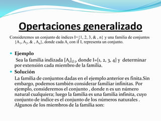 Opertaciones generalizado
Consideremos un conjunto de índices I={1, 2, 3, & , n} y una familia de conjuntos
  {A1, A2, & , An}, donde cada Ai con iÎ I, representa un conjunto.

 Ejemplo
   Sea la familia indizada {Ai}iÎ I, donde I={1, 2, 3, 4} y determinar
  por extensión cada miembro de la familia.
 Solución
  La familia de conjuntos dadas en el ejemplo anterior es finita.Sin
  embargo, podemos también considerar familiar infinitas. Por
  ejemplo, consideremos el conjunto , donde n es un número
  natural cualquiera; luego la familia es una familia infinita, cuyo
  conjunto de índice es el conjunto de los números naturales .
  Algunos de los miembros de la familia son:
 