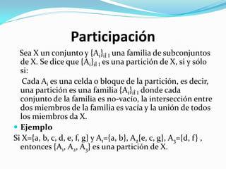 Participación
  Sea X un conjunto y {Ai}iÎ I una familia de subconjuntos
  de X. Se dice que {Ai}iÎ I es una partición de X, si y sólo
  si:
   Cada Ai es una celda o bloque de la partición, es decir,
  una partición es una familia {Ai}iÎ I donde cada
  conjunto de la familia es no-vacío, la intersección entre
  dos miembros de la familia es vacía y la unión de todos
  los miembros da X.
 Ejemplo
Si X={a, b, c, d, e, f, g} y A1={a, b}, A2{e, c, g}, A3={d, f} ,
  entonces {A1, A2, A3} es una partición de X.
 