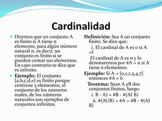 Cardinalidad
 Diremos que un conjunto A       Definición: Sea A un conjunto
  es finito si A tiene n            finito. Se dice que:
  elemento, para algún número         i. El cardinal de A es 0 si A
  natural n, es decir, un           =f.
  conjunto es finito si se           El cardinal de A es n y lo
  pueden contar sus elementos.      denotaremos por #A = n si A
  En caso contrario se dice que     tiene n elementos.
  es infinito.
 Ejemplo: El conjunto
                                  Ejemplo: Si A = {0,1,2,5,4,7}
  {a,b,c,d,e} es finito porque      entonces #A = 6
  contiene 5 elementos, el         Teorema: Sean A yB dos
  conjunto de los números           conjuntos finitos, luego:
  reales, de los números              i. B - A) = #B - #(AI B)
  naturales son ejemplos de            ii. #(AUB) = #A + #B - #(AI
  conjuntos infinitos.              B)
 