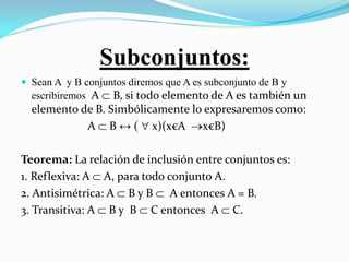 Subconjuntos:
 Sean A y B conjuntos diremos que A es subconjunto de B y
  escribiremos A  B, si todo elemento de A es también un
  elemento de B. Simbólicamente lo expresaremos como:
            A  B ↔ (  x)(x€A x€B)

Teorema: La relación de inclusión entre conjuntos es:
1. Reflexiva: A  A, para todo conjunto A.
2. Antisimétrica: A  B y B  A entonces A = B.
3. Transitiva: A  B y B  C entonces A  C.
 