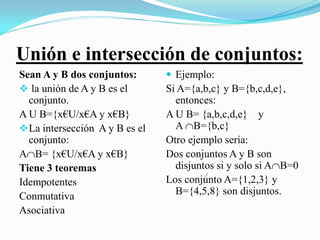 Unión e intersección de conjuntos:
Sean A y B dos conjuntos:        Ejemplo:
 la unión de A y B es el       Si A={a,b,c} y B={b,c,d,e},
  conjunto.                       entonces:
A U B={x€U/x€A y x€B}           A U B= {a,b,c,d,e} y
 La intersección A y B es el     A B={b,c}
  conjunto:                     Otro ejemplo seria:
AB= {x€U/x€A y x€B}            Dos conjuntos A y B son
Tiene 3 teoremas                  disjuntos si y solo si AB=0
Idempotentes                    Los conjunto A={1,2,3} y
Conmutativa                       B={4,5,8} son disjuntos.
Asociativa
 
