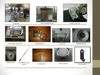 BIODRYER                       OVEN LABORATORIUM                    NERACA ANALITIK




 GRAIN MOISTURE METER            ANEMOMETER                EKSIKATOR                 CAWAN PETRI




NERACA UKUR    THERMOMETER AIR
                                   TERMOKOPEL              NERACA DIGITAL               TACHOMETER
                    RAKSA
 