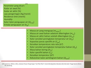 [24]
   Parameter yang dicari:
   Kadar air awal (%)
   Kadar air akhir (%)
   Laju pengeringan (Kg/menit)
   Residence time (menit)
   Humidity
   Kalor laten penguapan air (Qevap)
   Entalpi penguapan air (hfg)

                                           •    Massa air yang menguap (mwater’)
                                           •    Massa air awal bahan sebelum dikeringkan (mw1)
                                           •    Massa air akhir bahan setelah dikeringkan (mw2)
                                           •    Kalor sensibel peningkatan temperatur air (Qsa)
                                           •    Kapasitas panas spesifik air (Cpw)
                                           •    Kenaikan temperature rata rata (ΔT)
                                           •    Kalor sensibel peningkatan temperatur bahan (Qsb)
                                           •    Masa bahan kering (mm)
                                           •    Kalor spesifik bahan (Cp)
                                           •    Kenaikan temperatur (ΔT)
                                           •    Kebutuhan kalor perkilogram bahan (Qtotal)

[24] Lawrence, Willem, 2011, Evaluasi Proses Pengeringan “Cut Pilot Plant” Untuk Mendapatkan Batubara Bernilai kalor Tinggi Secara Efisien.
     ITB, Bandung.
 