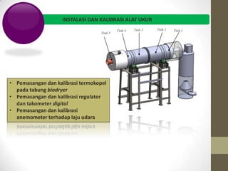 INSTALASI DAN KALIBRASI ALAT UKUR
                                             Titik 4   Titik 3   Titik 2   Titik 1
                                   Titik 5




• Pemasangan dan kalibrasi termokopel
  pada tabung biodryer
• Pemasangan dan kalibrasi regulator
  dan takometer digital
• Pemasangan dan kalibrasi
  anemometer terhadap laju udara
 