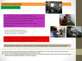 PROSEDUR PENGUJIAN
SECARA GARIS BESAR



    Menentukan kadar air awal bahan uji.
     1
    Untuk (JAGUNG DAN PADI) Menggunakan alat
    Grain moisture meter GMK 303 RS.
    Untuk kopi menggunakan metode oven
    (gravimetri)

     Khusus untuk kopi dilakukan predrying
     selama12 hari untuk menurunkan kadar air
     dari 52 % menjadi 20 – 30 % [4],[29]


    Melakukan Proses pengujian dan pengambilan data
    pengeringan (jagung, kopi dan padi)

     Menentukan kadar air akhir bahan hasil pengeringan masing masing produk

[21] Badan Standarisasi nasional (BSN), 2008, Standar Mutu Biji Kopi SNI 01-2907-2008 ICS 67.140.20, Badan Standardisasi Nasional, Jakarta.
[29] Anonim, undate, Pengolahan Kopi, Puslit Kopi dan Kakao Indonesia, Jember
[4] Tim-Pkm T Unila, 2010, Aplikasi gasifikasi biomassa rotary dryer untuk meningkatkan kapasitas, kualitas dan kuantitas pengeringan onggok
     singkong di provinsi lampung, Teknik Mesin - Universitas Lampung
 