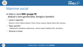 Maria Vitali – Ceo Its4kidsMARIA VITALI - FOUNDER E CEO ITS4KIDS
Mamme social
In Italia ci sono 800+ gruppi FB
dedicati a temi genitorialità, famiglia e bambini:
 Locali e regionali:
Mamme a Torino, Milano, Bolzano, Trento, Treviso, Imperia, L’Aquila, Roma, Bari, Siracusa, ..
 Topic specifici
Allattamento, Gravidanza, Adolescenza, mamme Single, Disabilità, DSA, Run Moms, ..
 Vacanze e travel
15
 