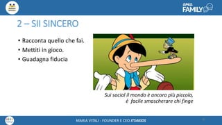 Maria Vitali – Ceo Its4kidsMARIA VITALI - FOUNDER E CEO ITS4KIDS
2 – SII SINCERO
• Racconta quello che fai.
• Mettiti in gioco.
• Guadagna fiducia
Sui social il mondo è ancora più piccolo,
è facile smascherare chi finge
25
 