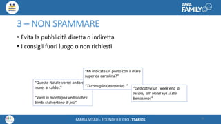 Maria Vitali – Ceo Its4kidsMARIA VITALI - FOUNDER E CEO ITS4KIDS
3 – NON SPAMMARE
• Evita la pubblicità diretta o indiretta
• I consigli fuori luogo o non richiesti
26
“Questo Natale vorrei andare al
mare, al caldo..”
“Vieni in montagna vedrai che i
bimbi si divertono di più”
“Mi indicate un posto con il mare
super da cartolina?”
“Ti consiglio Cesenatico..”
“Dedicatevi un week end a
Jesolo, all’ Hotel xyz si sta
benissimo!”
 