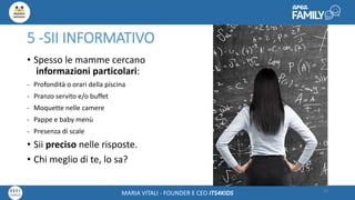 Maria Vitali – Ceo Its4kidsMARIA VITALI - FOUNDER E CEO ITS4KIDS
5 -SII INFORMATIVO
• Spesso le mamme cercano
informazioni particolari:
- Profondità o orari della piscina
- Pranzo servito e/o buffet
- Moquette nelle camere
- Pappe e baby menù
- Presenza di scale
• Sii preciso nelle risposte.
• Chi meglio di te, lo sa?
28
 