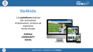 Maria Vitali – Ceo Its4kidsMARIA VITALI - FOUNDER E CEO ITS4KIDS 3
Its4kids
è la piattaforma dedicata
alla promozione
di destinazioni, strutture ed
esperienze
family friendly.
PORTALE
COMMUNITY
SOCIAL
 