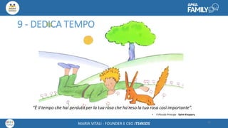 Maria Vitali – Ceo Its4kidsMARIA VITALI - FOUNDER E CEO ITS4KIDS
9 - DEDICA TEMPO
“È il tempo che hai perduto per la tua rosa che ha reso la tua rosa così importante”.
• Il Piccolo Principe - Saint-Exupery
32
 