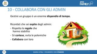Maria Vitali – Ceo Its4kidsMARIA VITALI - FOUNDER E CEO ITS4KIDS
10 - COLLABORA CON GLI ADMIN
Gestire un gruppo è un enorme dispendio di tempo.
Ricordati che sei ospite degli admin:
- Rispetta le regole che
hanno stabilito
- Sii cortese, evita le polemiche
- Collabora con loro
33
 